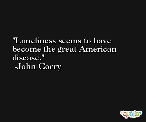 Loneliness seems to have become the great American disease. -John Corry