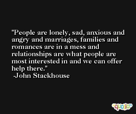People are lonely, sad, anxious and angry and marriages, families and romances are in a mess and relationships are what people are most interested in and we can offer help there. -John Stackhouse