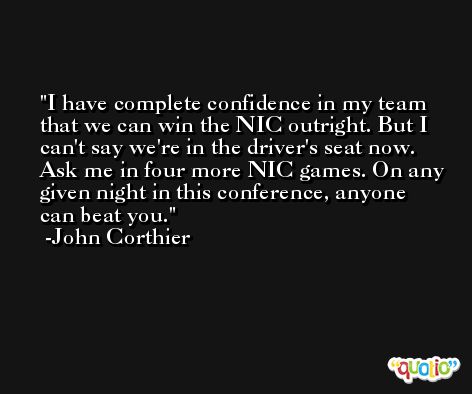I have complete confidence in my team that we can win the NIC outright. But I can't say we're in the driver's seat now. Ask me in four more NIC games. On any given night in this conference, anyone can beat you. -John Corthier
