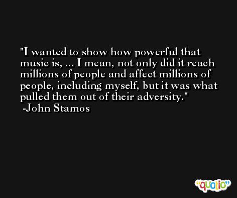 I wanted to show how powerful that music is, ... I mean, not only did it reach millions of people and affect millions of people, including myself, but it was what pulled them out of their adversity. -John Stamos