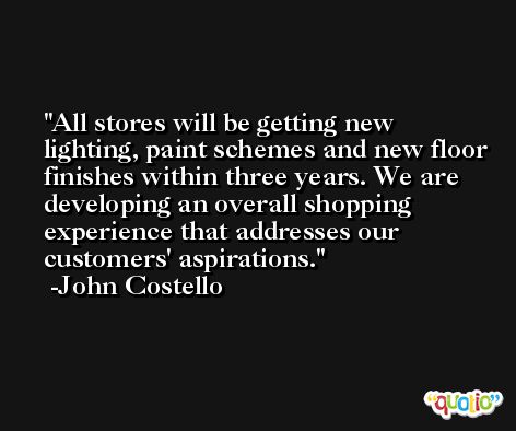 All stores will be getting new lighting, paint schemes and new floor finishes within three years. We are developing an overall shopping experience that addresses our customers' aspirations. -John Costello