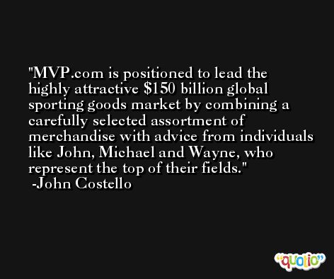 MVP.com is positioned to lead the highly attractive $150 billion global sporting goods market by combining a carefully selected assortment of merchandise with advice from individuals like John, Michael and Wayne, who represent the top of their fields. -John Costello