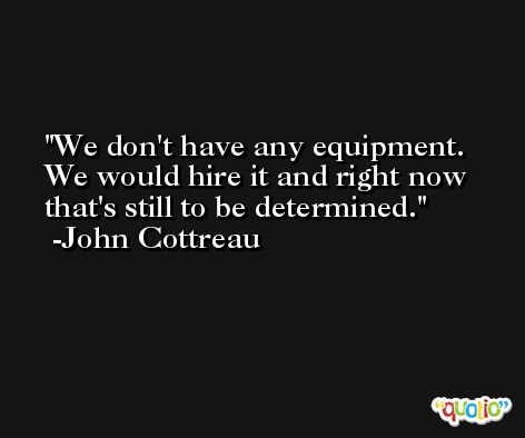 We don't have any equipment. We would hire it and right now that's still to be determined. -John Cottreau