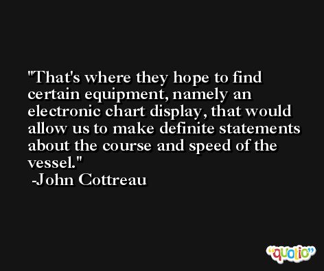 That's where they hope to find certain equipment, namely an electronic chart display, that would allow us to make definite statements about the course and speed of the vessel. -John Cottreau