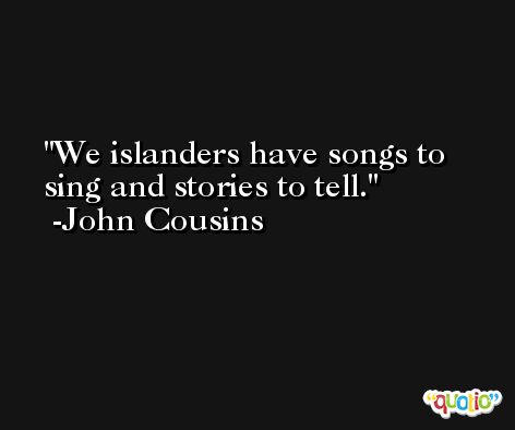 We islanders have songs to sing and stories to tell. -John Cousins