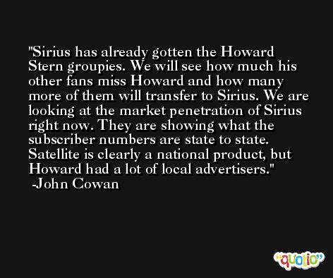 Sirius has already gotten the Howard Stern groupies. We will see how much his other fans miss Howard and how many more of them will transfer to Sirius. We are looking at the market penetration of Sirius right now. They are showing what the subscriber numbers are state to state. Satellite is clearly a national product, but Howard had a lot of local advertisers. -John Cowan