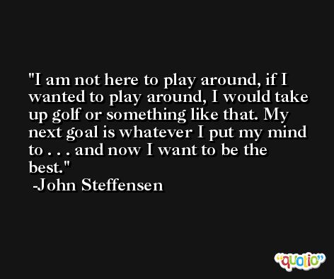 I am not here to play around, if I wanted to play around, I would take up golf or something like that. My next goal is whatever I put my mind to . . . and now I want to be the best. -John Steffensen