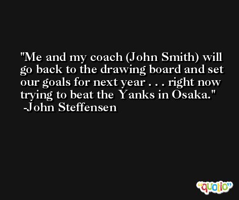 Me and my coach (John Smith) will go back to the drawing board and set our goals for next year . . . right now trying to beat the Yanks in Osaka. -John Steffensen