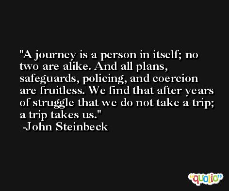 A journey is a person in itself; no two are alike. And all plans, safeguards, policing, and coercion are fruitless. We find that after years of struggle that we do not take a trip; a trip takes us. -John Steinbeck
