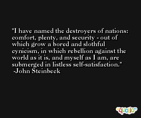 I have named the destroyers of nations: comfort, plenty, and security - out of which grow a bored and slothful cynicism, in which rebellion against the world as it is, and myself as I am, are submerged in listless self-satisfaction. -John Steinbeck