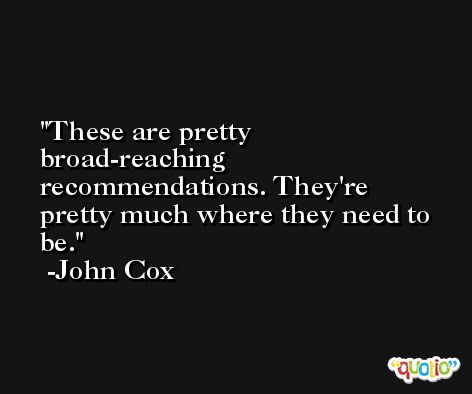 These are pretty broad-reaching recommendations. They're pretty much where they need to be. -John Cox