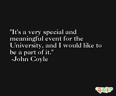 It's a very special and meaningful event for the University, and I would like to be a part of it. -John Coyle