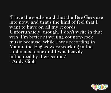 I love the soul sound that the Bee Gees are into now, and that's the kind of feel that I want to have on all my records. Unfortunately, though, I don't write in that vein. I'm better at writing country-rock music because, while I was recording in Miami, the Eagles were working in the studio next door and I was heavily influenced by their sound. -Andy Gibb