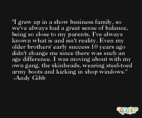 I grew up in a show business family, so we've always had a great sense of balance, being so close to my parents. I've always known what is and isn't reality. Even my older brothers' early success 10 years ago didn't change me since there was such an age difference. I was moving about with my own gang, the skinheads, wearing steel-toed army boots and kicking in shop windows. -Andy Gibb