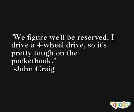 We figure we'll be reserved, I drive a 4-wheel drive, so it's pretty tough on the pocketbook. -John Craig