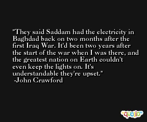 They said Saddam had the electricity in Baghdad back on two months after the first Iraq War. It'd been two years after the start of the war when I was there, and the greatest nation on Earth couldn't even keep the lights on. It's understandable they're upset. -John Crawford