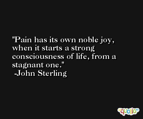 Pain has its own noble joy, when it starts a strong consciousness of life, from a stagnant one. -John Sterling