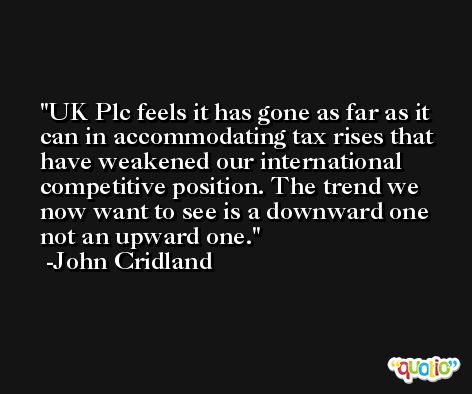 UK Plc feels it has gone as far as it can in accommodating tax rises that have weakened our international competitive position. The trend we now want to see is a downward one not an upward one. -John Cridland