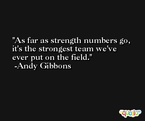 As far as strength numbers go, it's the strongest team we've ever put on the field. -Andy Gibbons