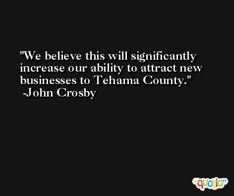 We believe this will significantly increase our ability to attract new businesses to Tehama County. -John Crosby