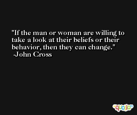 If the man or woman are willing to take a look at their beliefs or their behavior, then they can change. -John Cross