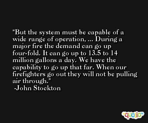 But the system must be capable of a wide range of operation, ... During a major fire the demand can go up four-fold. It can go up to 13.5 to 14 million gallons a day. We have the capability to go up that far. When our firefighters go out they will not be pulling air through. -John Stockton