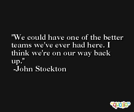 We could have one of the better teams we've ever had here. I think we're on our way back up. -John Stockton