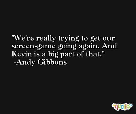 We're really trying to get our screen-game going again. And Kevin is a big part of that. -Andy Gibbons