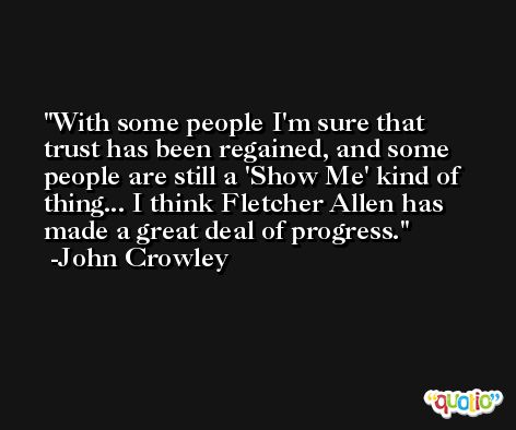 With some people I'm sure that trust has been regained, and some people are still a 'Show Me' kind of thing... I think Fletcher Allen has made a great deal of progress. -John Crowley