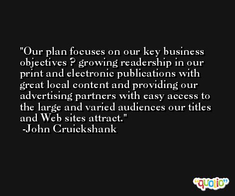 Our plan focuses on our key business objectives ? growing readership in our print and electronic publications with great local content and providing our advertising partners with easy access to the large and varied audiences our titles and Web sites attract. -John Cruickshank
