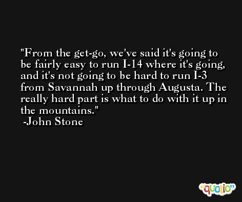 From the get-go, we've said it's going to be fairly easy to run I-14 where it's going, and it's not going to be hard to run I-3 from Savannah up through Augusta. The really hard part is what to do with it up in the mountains. -John Stone