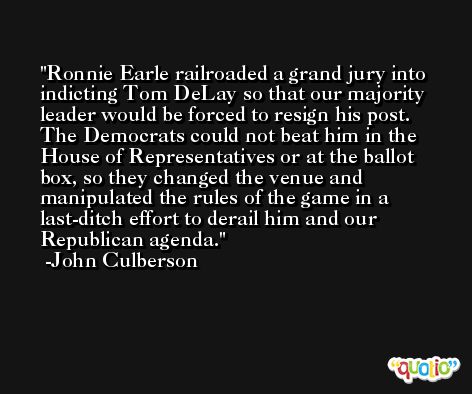 Ronnie Earle railroaded a grand jury into indicting Tom DeLay so that our majority leader would be forced to resign his post. The Democrats could not beat him in the House of Representatives or at the ballot box, so they changed the venue and manipulated the rules of the game in a last-ditch effort to derail him and our Republican agenda. -John Culberson