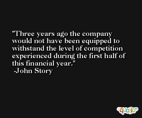Three years ago the company would not have been equipped to withstand the level of competition experienced during the first half of this financial year. -John Story