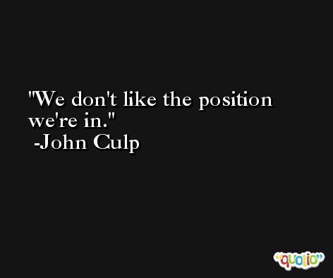 We don't like the position we're in. -John Culp