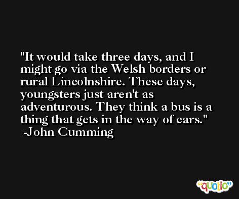 It would take three days, and I might go via the Welsh borders or rural Lincolnshire. These days, youngsters just aren't as adventurous. They think a bus is a thing that gets in the way of cars. -John Cumming