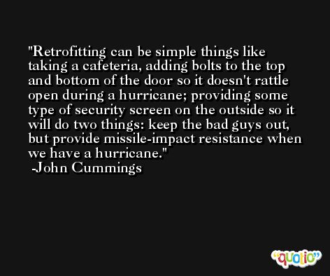 Retrofitting can be simple things like taking a cafeteria, adding bolts to the top and bottom of the door so it doesn't rattle open during a hurricane; providing some type of security screen on the outside so it will do two things: keep the bad guys out, but provide missile-impact resistance when we have a hurricane. -John Cummings