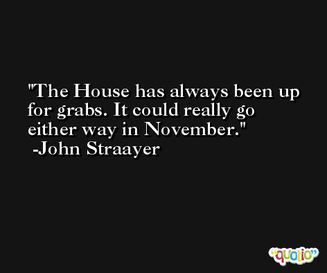 The House has always been up for grabs. It could really go either way in November. -John Straayer