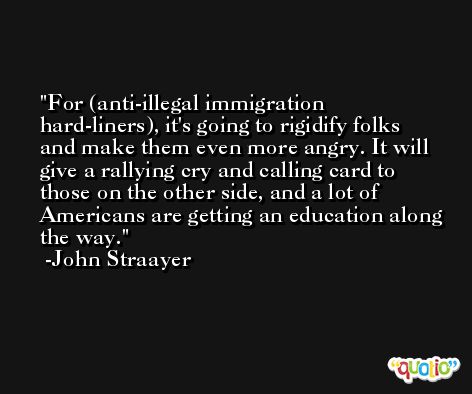 For (anti-illegal immigration hard-liners), it's going to rigidify folks and make them even more angry. It will give a rallying cry and calling card to those on the other side, and a lot of Americans are getting an education along the way. -John Straayer