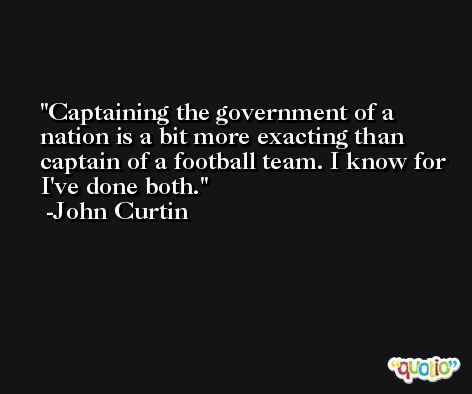 Captaining the government of a nation is a bit more exacting than captain of a football team. I know for I've done both. -John Curtin