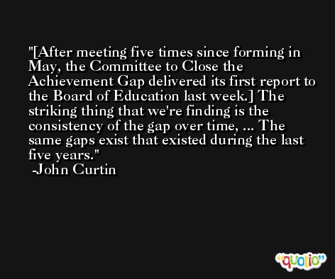 [After meeting five times since forming in May, the Committee to Close the Achievement Gap delivered its first report to the Board of Education last week.] The striking thing that we're finding is the consistency of the gap over time, ... The same gaps exist that existed during the last five years. -John Curtin