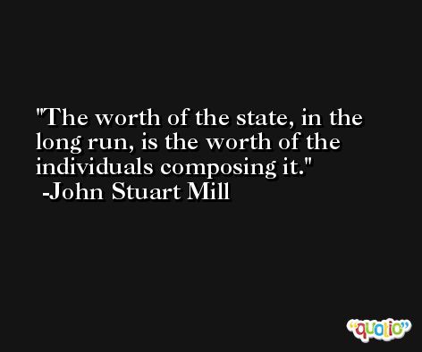 The worth of the state, in the long run, is the worth of the individuals composing it. -John Stuart Mill
