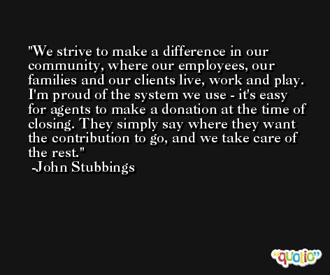We strive to make a difference in our community, where our employees, our families and our clients live, work and play. I'm proud of the system we use - it's easy for agents to make a donation at the time of closing. They simply say where they want the contribution to go, and we take care of the rest. -John Stubbings