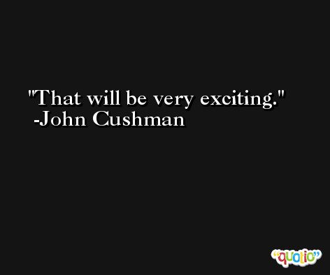 That will be very exciting. -John Cushman