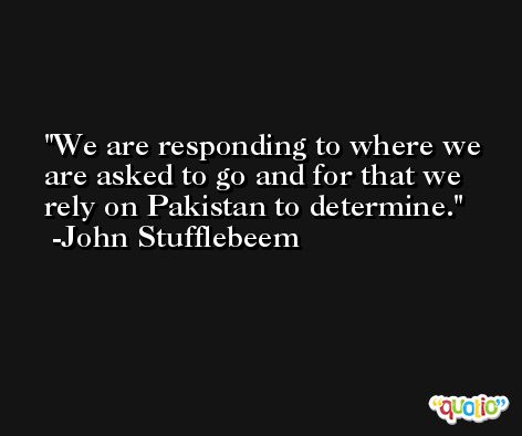 We are responding to where we are asked to go and for that we rely on Pakistan to determine. -John Stufflebeem