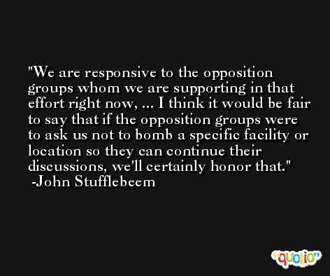 We are responsive to the opposition groups whom we are supporting in that effort right now, ... I think it would be fair to say that if the opposition groups were to ask us not to bomb a specific facility or location so they can continue their discussions, we'll certainly honor that. -John Stufflebeem