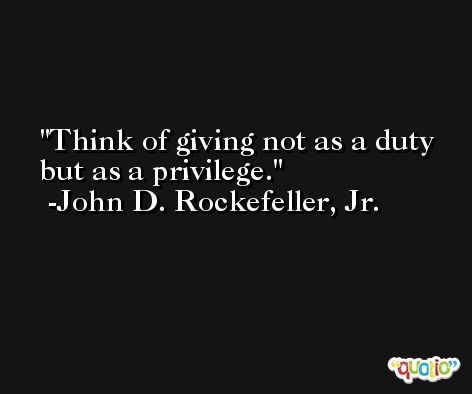 Think of giving not as a duty but as a privilege. -John D. Rockefeller, Jr.