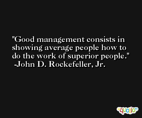 Good management consists in showing average people how to do the work of superior people. -John D. Rockefeller, Jr.