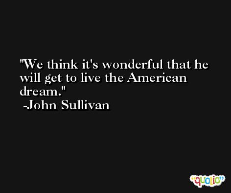 We think it's wonderful that he will get to live the American dream. -John Sullivan