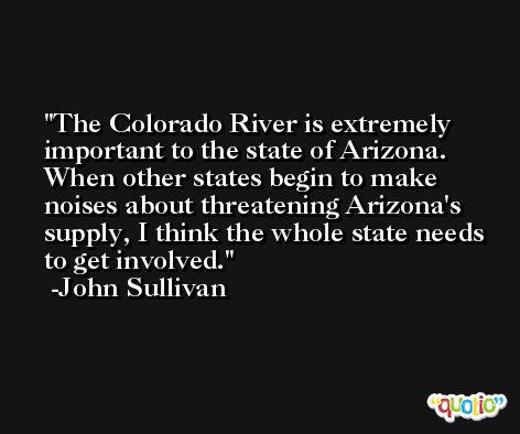 The Colorado River is extremely important to the state of Arizona. When other states begin to make noises about threatening Arizona's supply, I think the whole state needs to get involved. -John Sullivan