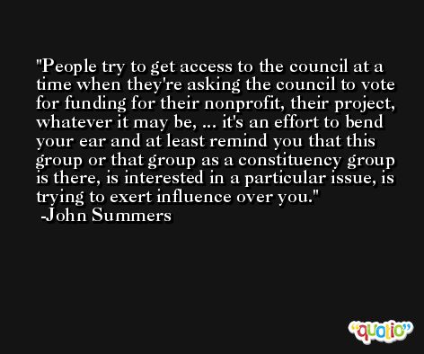 People try to get access to the council at a time when they're asking the council to vote for funding for their nonprofit, their project, whatever it may be, ... it's an effort to bend your ear and at least remind you that this group or that group as a constituency group is there, is interested in a particular issue, is trying to exert influence over you. -John Summers